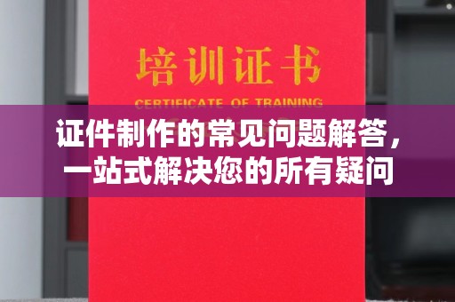 马尔康证件制作的常见问题解答，一站式解决您的所有疑问