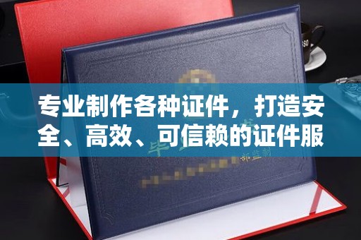 马尔康专业制作各种证件，打造安全、高效、可信赖的证件服务